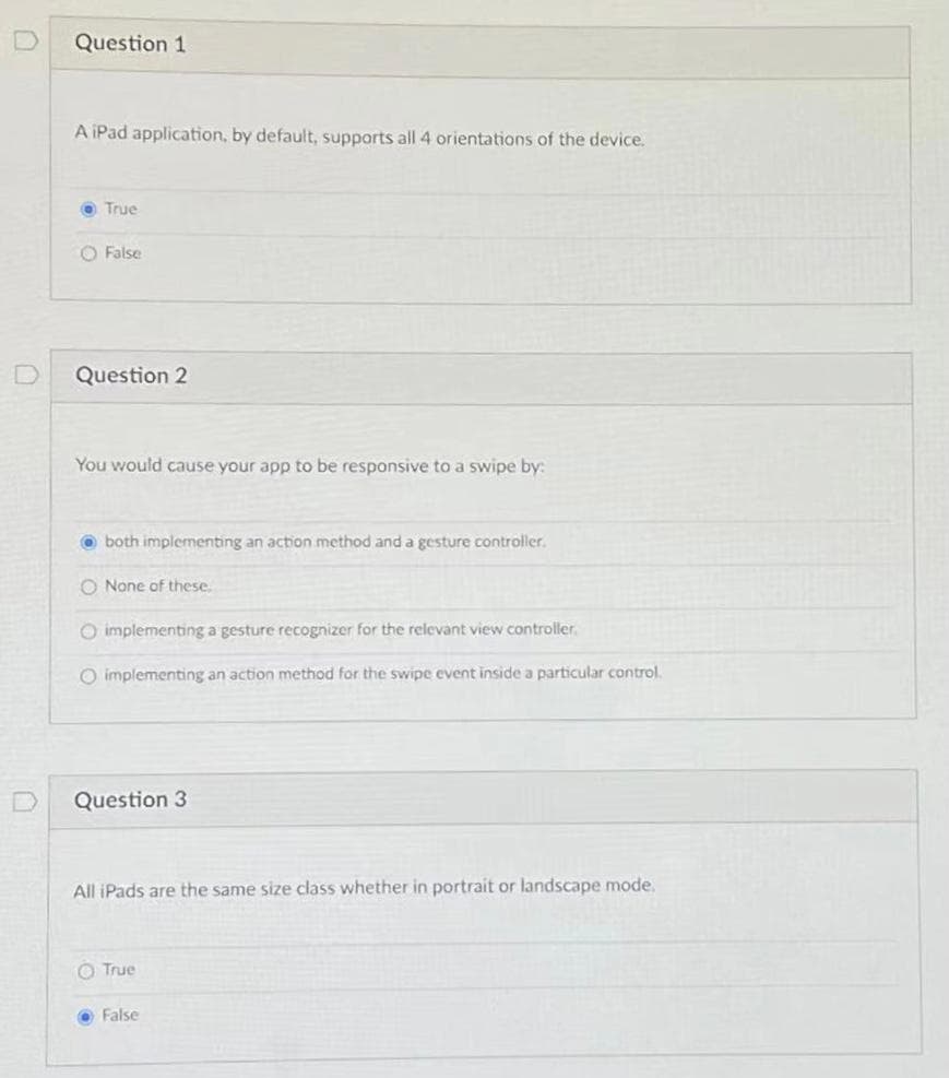 Question 1
A iPad application, by default, supports all 4 orientations of the device.
True
O False
Question 2
You would cause your app to be responsive to a swipe by:
O both implementing an action method and a gesture controller.
O None of these
O implementing a gesture recognizer for the relevant view controller.
O implementing an action method for the swipe event inside a particular control.
Question 3
All iPads are the same size class whether in portrait or landscape mode.
O True
O False
