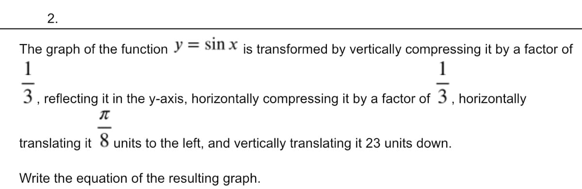 2.
The graph of the function y = Sin x js transformed by vertically compressing it by a factor of
1
1
3, reflecting it in the y-axis, horizontally compressing it by a factor of 3, horizontally
translating it 8 units to the left, and vertically translating it 23 units down.
Write the equation of the resulting graph.
