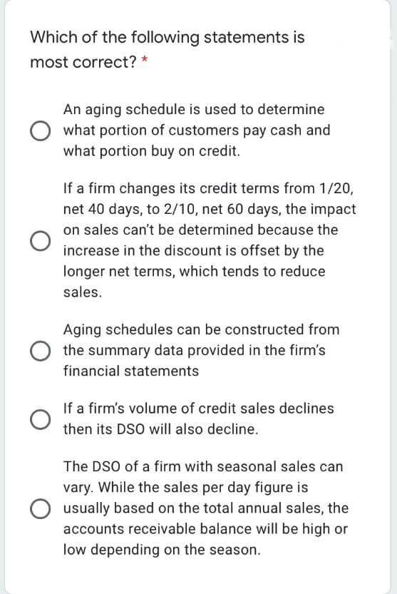 Which of the following statements is
most correct? *
An aging schedule is used to determine
what portion of customers pay cash and
what portion buy on credit.
If a firm changes its credit terms from 1/20,
net 40 days, to 2/10, net 60 days, the impact
on sales can't be determined because the
increase in the discount is offset by the
longer net terms, which tends to reduce
sales.
Aging schedules can be constructed from
the summary data provided in the firm's
financial statements
If a firm's volume of credit sales declines
then its DSO will also decline.
The DSO of a firm with seasonal sales can
vary. While the sales per day figure is
usually based on the total annual sales, the
accounts receivable balance will be high or
low depending on the season.
