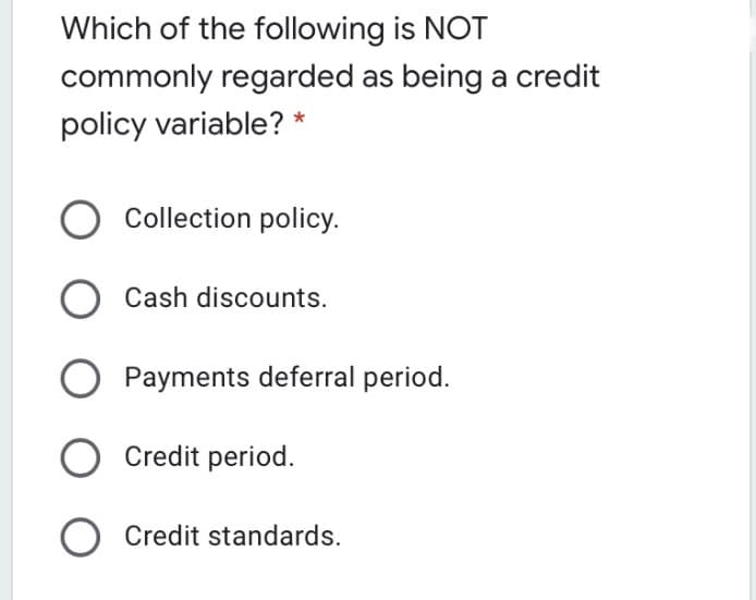 Which of the following is NOT
commonly regarded as being a credit
policy variable? *
O Collection policy.
Cash discounts.
Payments deferral period.
O Credit period.
O Credit standards.
