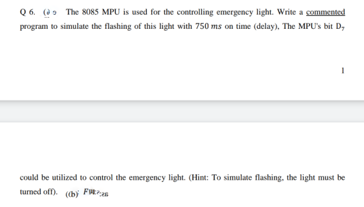 Q 6. (ò 9 The 8085 MPU is used for the controlling emergency light. Write a commented
program to simulate the flashing of this light with 750 ms on time (delay), The MPU's bit D,
1
could be utilized to control the emergency light. (Hint: To simulate flashing, the light must be
turned off).
(b)

