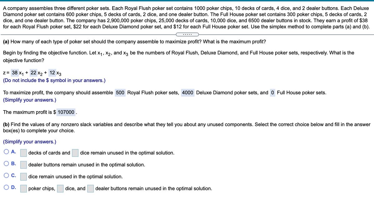 A company assembles three different poker sets. Each Royal Flush poker set contains 1000 poker chips, 10 decks of cards, 4 dice, and 2 dealer buttons. Each Deluxe
Diamond poker set contains 600 poker chips, 5 decks of cards, 2 dice, and one dealer button. The Full House poker set contains 300 poker chips, 5 decks of cards, 2
dice, and one dealer button. The company has 2,900,000 poker chips, 25,000 decks of cards, 10,0000 dice, and 6500 dealer buttons in stock. They earn a profit of $38
for each Royal Flush poker set, $22 for each Deluxe Diamond poker set, and $12 for each Full House poker set. Use the simplex method to complete parts (a) and (b).
.....
(a) How many of each type of poker set should the company assemble to maximize profit? What is the maximum profit?
Begin by finding the objective function. Let x1, x2, and x3 be the numbers of Royal Flush, Deluxe Diamond, and Full House poker sets, respectively. What is the
objective function?
z= 38 x1 + 22 x2 + 12 x3
(Do not include the $ symbol in your answers.)
To maximize profit, the company should assemble 500 Royal Flush poker sets, 4000 Deluxe Diamond poker sets, and 0 Full House poker sets.
(Simplify your answers.)
The maximum profit is $ 107000 .
(b) Find the values of any nonzero slack variables and describe what they tell you about any unused components. Select the correct choice below and fill in the answer
box(es) to complete your choice.
(Simplify your answers.)
А.
decks of cards and
dice remain unused in the optimal solution.
В.
dealer buttons remain unused in the optimal solution.
С.
dice remain unused in the optimal solution.
D.
poker chips,
dice, and
dealer buttons remain unused in the optimal solution.
