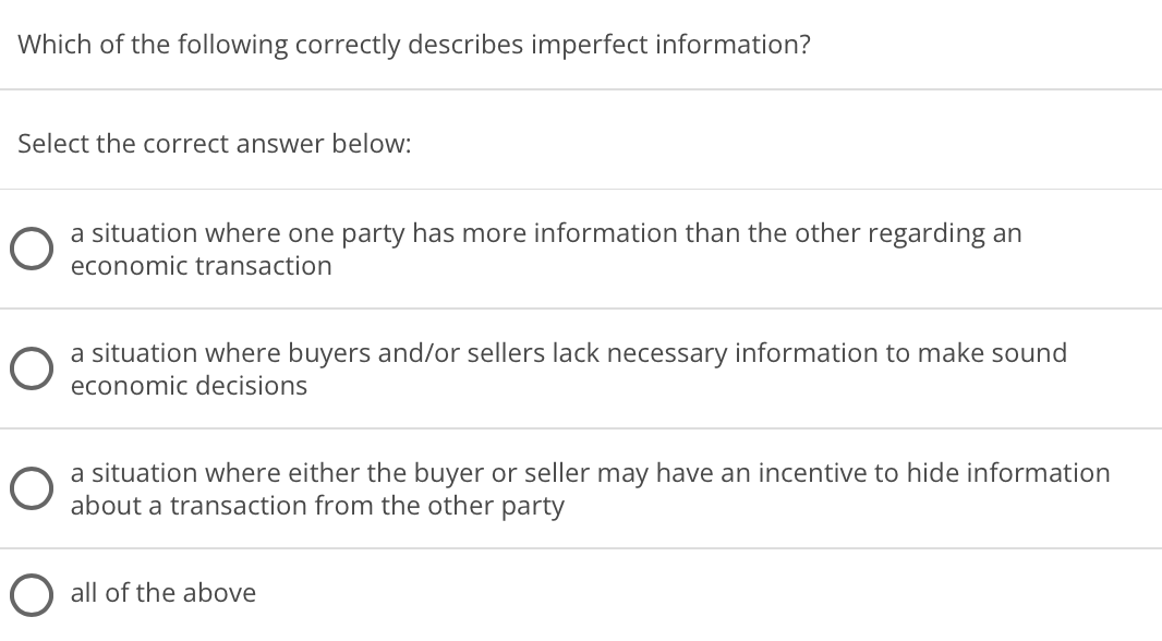 Which of the following correctly describes imperfect information?
Select the correct answer below:
a situation where one party has more information than the other regarding an
economic transaction
a situation where buyers and/or sellers lack necessary information to make sound
economic decisions
a situation where either the buyer or seller may have an incentive to hide information
about a transaction from the other party
O all of the above
