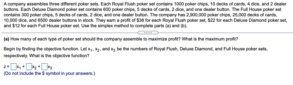 A company assembles three different poker sets. Each Royal Flush poker set contains 1000 poker chips, 10 decks of cards, 4 dice, and 2 dealer
buttons. Each Deluxe Diamond poker set contains 600 poker chips, 5 decks of cards, 2 dice, and one dealer button. The Full House poker set
contains 300 poker chips, 5 decks of cards, 2 dice, and one dealer button. The company has 2,900,000 poker chips, 25,000 decks of cards,
10,000 dice, and 6500 dealer buttons in stock. They earn a profit of $38 for each Royal Flush poker set, $22 for each Deluxe Diamond poker set,
and $12 for each Full House poker set. Use the simplex method to complete parts (a) and (b).
(a) How many of each type of poker set should the company assemble to maximize profit? What is the maximum profit?
Begin by finding the objective function. Let x1, X2, and x3 be the numbers of Royal Flush, Deluxe Diamond, and Ful House poker sets,
respectively. What is the objective function?
z=x, +2 +*3
X1
(Do not include the $ symbol in your answers.)
