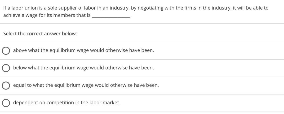 If a labor union is a sole supplier of labor in an industry, by negotiating with the firms in the industry, it will be able to
achieve a wage for its members that is
Select the correct answer below:
above what the equilibrium wage would otherwise have been.
below what the equilibrium wage would otherwise have been.
O equal to what the equilibrium wage would otherwise have been.
dependent on competition in the labor market.
