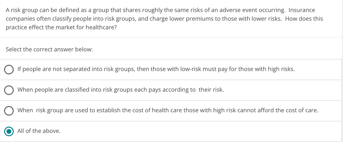 A risk group can be defined as a group that shares roughly the same risks of an adverse event occurring. Insurance
companies often classify people into risk groups, and charge lower premiums to those with lower risks. How does this
practice effect the market for healthcare?
Select the correct answer below:
If people are not separated into risk groups, then those with low-risk must pay for those with high risks.
When people are classified into risk groups each pays according to their risk.
O When risk group are used to establish the cost of health care those with high risk cannot afford the cost of care.
All of the above.
