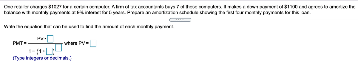 One retailer charges $1027 for a certain computer. A firm of tax accountants buys 7 of these computers. It makes a down payment of $1100 and agrees to amortize the
balance with monthly payments at 9% interest for 5 years. Prepare an amortization schedule showing the first four monthly payments for this loan.
.....
Write the equation that can be used to find the amount of each monthly payment.
PV •
PMT =
where PV =
1- (1+D
(Type integers or decimals.)
