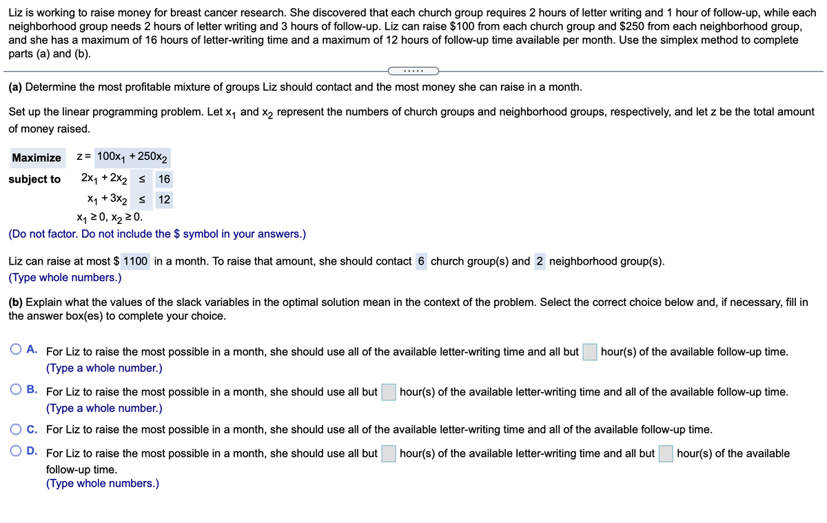 Liz is working to raise money for breast cancer research. She discovered that each church group requires 2 hours of letter writing and 1 hour of follow-up, while each
neighborhood group needs 2 hours of letter writing and 3 hours of follow-up. Liz can raise $100 from each church group and $250 from each neighborhood group,
and she has a maximum of 16 hours of letter-writing time and a maximum of 12 hours of follow-up time available per month. Use the simplex method to complete
parts (a) and (b).
(a) Determine the most profitable mixture of groups Liz should contact and the most money she can raise in a month.
Set up the linear programming problem. Let x, and x, represent the numbers of church groups and neighborhood groups, respectively, and let z be the total amount
of money raised.
Maximize
z= 100x1 +250x2
subject to
2x1 + 2x2 s
16
X1 + 3x2 s
12
X1 20, х2 20.
(Do not factor. Do not include the $ symbol in your answers.)
Liz can raise at most $ 1100 in a month. To raise that amount, she should contact 6 church group(s) and 2 neighborhood group(s).
(Type whole numbers.)
(b) Explain what the values of the slack variables in the optimal solution mean in the context of the problem. Select the correct choice below and, if necessary, fill in
the answer box(es) to complete your choice.
A. For Liz to raise the most possible in a month, she should use all of the available letter-writing time and all but
hour(s) of the available follow-up time.
(Type a whole number.)
B. For Liz to raise the most possible in a month, she should use all but
hour(s) of the available letter-writing time and all of the available follow-up time.
(Type a whole number.)
C. For Liz to raise the most possible in a month, she should use all of the available letter-writing time and all of the available follow-up time.
D. For Liz to raise the most possible in a month, she should use all but
follow-up time.
(Type whole numbers.)
hour(s) of the available letter-writing time and all but
hour(s) of the available
