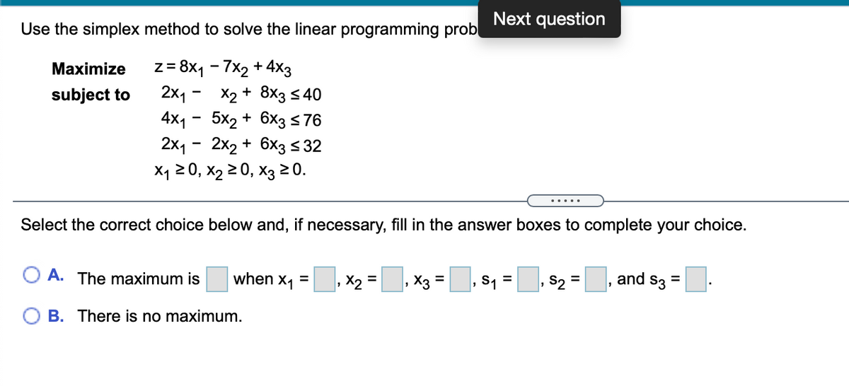 Next question
Use the simplex method to solve the linear programming prob
z= 8x1 - 7x2 + 4x3
2x1
Maximize
X2 + 8x3 s 40
4x1 - 5x2 + 6x3576
2x1 - 2x2 + 6x3< 32
X120, X2 20, хз 20.
subject to
Select the correct choice below and, if necessary, fill in the answer boxes to complete your choice.
A. The maximum is
, X2 =, X3 =
S2 =
and s3
when
X1
S1 =
B. There is no maximum.
