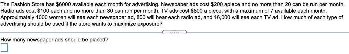 The Fashion Store has $6000 available each month for advertising. Newspaper ads cost $200 apiece and no more than 20 can be run per month.
Radio ads cost $100 each and no more than 30 can run per month. TV ads cost $800 a piece, with a maximum of 7 available each month.
Approximately 1000 women will see each newspaper ad, 800 will hear each radio ad, and 16,000 will see each TV ad. How much of each type of
advertising should be used if the store wants to maximize exposure?
.....
How many newspaper ads should be placed?
