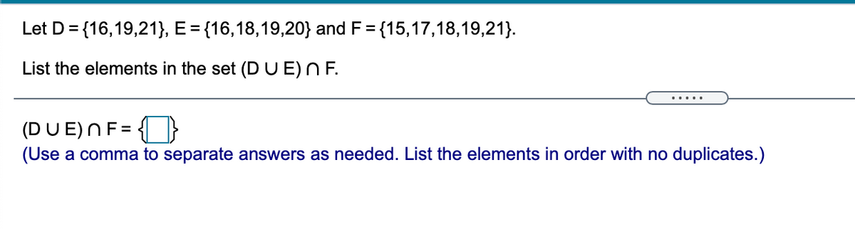 Let D = {16,19,21}, E = {16,18,19,20} and F = {15,17,18,19,21}.
List the elements in the set (D U E)N F.
.....
(DU E)NF= {}
(Use a comma to separate answers as needed. List the elements in order with no duplicates.)
