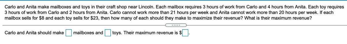 Carlo and Anita make mailboxes and toys in their craft shop near Lincoln. Each mailbox requires 3 hours of work from Carlo and 4 hours from Anita. Each toy requires
3 hours of work from Carlo and 2 hours from Anita. Carlo cannot work more than 21 hours per week and Anita cannot work more than 20 hours per week. If each
mailbox sells for $8 and each toy sells for $23, then how many of each should they make to maximize their revenue? What is their maximum revenue?
.....
Carlo and Anita should make
mailboxes and
toys. Their maximum revenue is $
