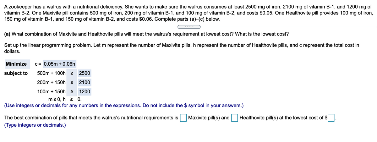 A zookeeper has a walrus with a nutritional deficiency. She wants to make sure the walrus consumes at least 2500 mg of iron, 2100 mg of vitamin B-1, and 1200 mg of
vitamin B-2. One Maxivite pill contains 500 mg of iron, 200 mg of vitamin B-1, and 100 mg of vitamin B-2, and costs $0.05. One Healthovite pill provides 100 mg of iron,
150 mg of vitamin B-1, and 150 mg of vitamin B-2, and costs $0.06. Complete parts (a)-(c) below.
.....
(a) What combination of Maxivite and Healthovite pills will meet the walrus's requirement at lowest cost? What is the lowest cost?
Set up the linear programming problem. Let m represent the number of Maxivite pills, h represent the number of Healthovite pills, and c represent the total cost in
dollars.
Minimize
c= 0.05m + 0.06h
subject to
500m + 100h 2
2500
200m + 150h 2
2100
100m + 150h 2
1200
m20, h 2 0.
(Use integers or decimals for any numbers in the expressions. Do not include the $ symbol in your answers.)
The best combination of pills that meets the walrus's nutritional requirements is
Maxivite pill(s) and
Healthovite pill(s) at the lowest cost of $
(Type integers or decimals.)
