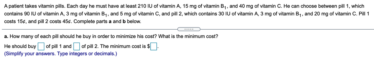 A patient takes vitamin pills. Each day he must have at least 210 IU of vitamin A, 15 mg of vitamin B1, and 40 mg of vitamin C. He can choose between pill 1, which
contains 90 IU of vitamin A, 3 mg of vitamin B1, and 5 mg of vitamin C, and pill 2, which contains 30 IU of vitamin A, 3 mg of vitamin B,, and 20 mg of vitamin C. Pill 1
costs 15¢, and pill 2 costs 45¢. Complete parts a and b below.
.....
a. How many of each pill should he buy in order to minimize his cost? What is the minimum cost?
He should buy
of pill 1 and
of pill 2. The minimum cost is $
(Simplify your answers. Type integers or decimals.)
