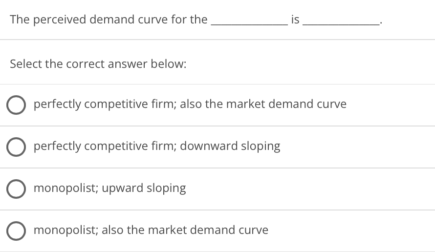 The perceived demand curve for the
is
Select the correct answer below:
O perfectly competitive firm; also the market demand curve
O perfectly competitive firm; downward sloping
O monopolist; upward sloping
O monopolist; also the market demand curve
