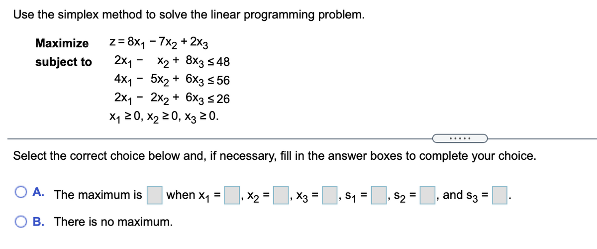 Use the simplex method to solve the linear programming problem.
z = 8x1 - 7x2 + 2x3
2x1 -
Maximize
X2 + 8x3 s 48
4x1 - 5x2 + 6x3 < 56
2x1 - 2x2 + 6x3<26
subject to
X1 20, x2 2 0, X3 20.
.....
Select the correct choice below and, if necessary, fill in the answer boxes to complete your choice.
O A. The maximum is
when x1 =
S1 =
S2 =
and s3 =
X, =
X3 =
%3D
%3D
B. There is no maximum.
