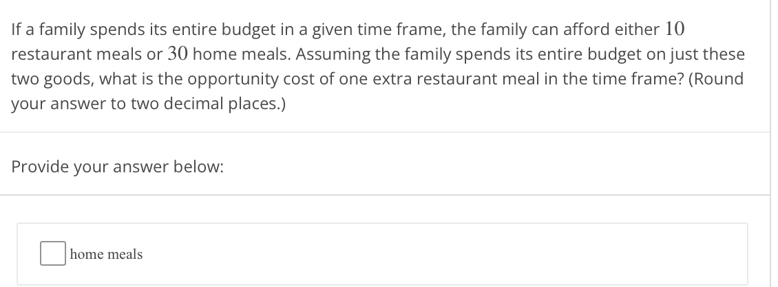 If a family spends its entire budget in a given time frame, the family can afford either 10
restaurant meals or 30 home meals. Assuming the family spends its entire budget on just these
two goods, what is the opportunity cost of one extra restaurant meal in the time frame? (Round
your answer to two decimal places.)
Provide your answer below:
home meals
