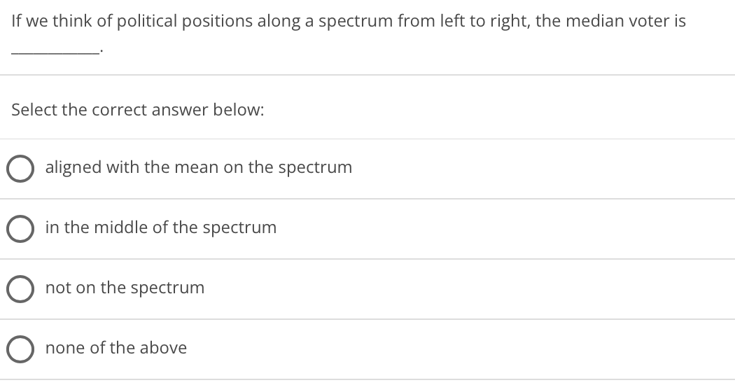 If we think of political positions along a spectrum from left to right, the median voter is
Select the correct answer below:
aligned with the mean on the spectrum
in the middle of the spectrum
not on the spectrum
none of the above
