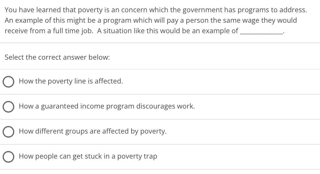 You have learned that poverty is an concern which the government has programs to address.
An example of this might be a program which will pay a person the same wage they would
receive from a full time job. A situation like this would be an example of
Select the correct answer below:
How the poverty line is affected.
How a guaranteed income program discourages work.
O How different groups are affected by poverty.
How people can get stuck in a poverty trap
