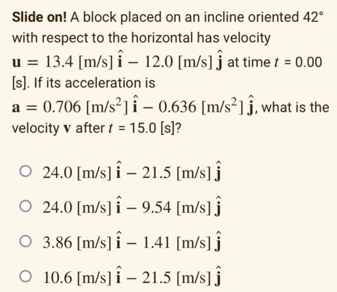 Slide on! A block placed on an incline oriented 42°
with respect to the horizontal has velocity
13.4 [m/s] î – 12.0 [m/s] j at time t = 0.00
[s]. If its acceleration is
a = 0.706 [m/s²]i – 0.636 [m/s²]j, what is the
velocity v after t = 15.0 [s]?
u =
O 24.0 [m/s] i – 21.5 [m/s] j
O 24.0 [m/s] î – 9.54 [m/s] ĵ
O 3.86 [m/s] î – 1.41 [m/s] j
O 10.6 [m/s] î – 21.5 [m/s] ĵ
|
