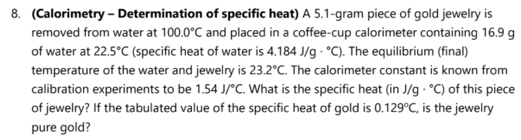 8. (Calorimetry - Determination of specific heat) A 5.1-gram piece of gold jewelry is
removed from water at 100.0°C and placed in a coffee-cup calorimeter containing 16.9 g
of water at 22.5°C (specific heat of water is 4.184 J/g · °C). The equilibrium (final)
temperature of the water and jewelry is 23.2°C. The calorimeter constant is known from
calibration experiments to be 1.54 J/°C. What is the specific heat (in J/g · °C) of this piece
of jewelry? If the tabulated value of the specific heat of gold is 0.129°C, is the jewelry
pure gold?
