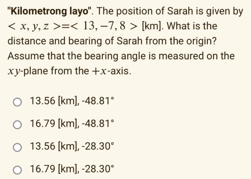 "Kilometrong layo". The position of Sarah is given by
< x, y, z >=< 13,–7,8 > [km]. What is the
distance and bearing of Sarah from the origin?
Assume that the bearing angle is measured on the
xy-plane from the +x-axis.
13.56 [km], -48.81°
O 16.79 [km], -48.81°
13.56 [km], -28.30°
O 16.79 [km], -28.30°
