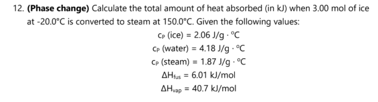 12. (Phase change) Calculate the total amount of heat absorbed (in kJ) when 3.00 mol of ice
at -20.0°C is converted to steam at 150.0°C. Given the following values:
Cp (ice) = 2.06 J/g - °C
CP (water) = 4.18 J/g · °C
Cp (steam) = 1.87 J/g · °C
AHfus = 6.01 kJ/mol
%3D
AHvap
= 40.7 kJ/mol
