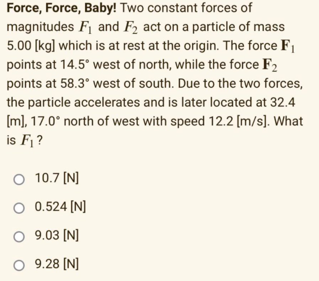 Force, Force, Baby! Two constant forces of
magnitudes F1 and F2 act on a particle of mass
5.00 [kg] which is at rest at the origin. The force F1
points at 14.5° west of north, while the force F2
points at 58.3° west of south. Due to the two forces,
the particle accelerates and is later located at 32.4
[m], 17.0° north of west with speed 12.2 [m/s]. What
is F1 ?
O 10.7 [N]
O 0.524 [N]
O 9.03 [N]
9.28 [N]
