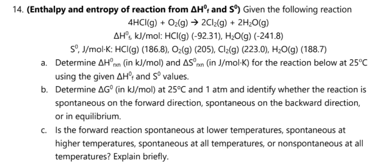 14. (Enthalpy and entropy of reaction from AH°; and S°) Given the following reaction
4HCI(g) + O2(g) → 2CI2(g) + 2H2O(g)
AH°, kJ/mol: HCI(g) (-92.31), H2O(g) (-241.8)
S°, J/mol-K: HCI(g) (186.8), O2(g) (205), Cl2(g) (223.0), H2O(g) (188.7)
a. Determine AH°rn (in kJ/mol) and ASºxn (in J/mol·K) for the reaction below at 25°C
using the given AH°t and S° values.
b. Determine AG° (in kJ/mol) at 25°C and 1 atm and identify whether the reaction is
spontaneous on the forward direction, spontaneous on the backward direction,
or in equilibrium.
c. Is the forward reaction spontaneous at lower temperatures, spontaneous at
higher temperatures, spontaneous at all temperatures, or nonspontaneous at all
temperatures? Explain briefly.
