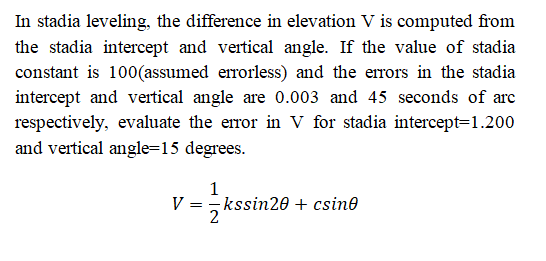 In stadia leveling, the difference in elevation V is computed from
the stadia intercept and vertical angle. If the value of stadia
constant is 100(assumed errorless) and the errors in the stadia
intercept and vertical angle are 0.003 and 45 seconds of arc
respectively, evaluate the error in V for stadia intercept=1.200
and vertical angle=15 degrees.
1
V =, kssin20 + csino
2
