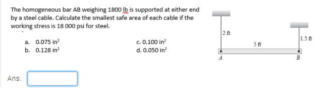The homogeneous bar AB weighing 1800 lb is supported at either end
by a steel cable. Calculate the smallest safe area of each cable if the
working stress is 18 000 psi for steel.
2ft
1.5 ft
a. 0.075 in?
c. 0.100 in?
d. 0.050 in?
5ft
b. 0.128 in?
Ans:
