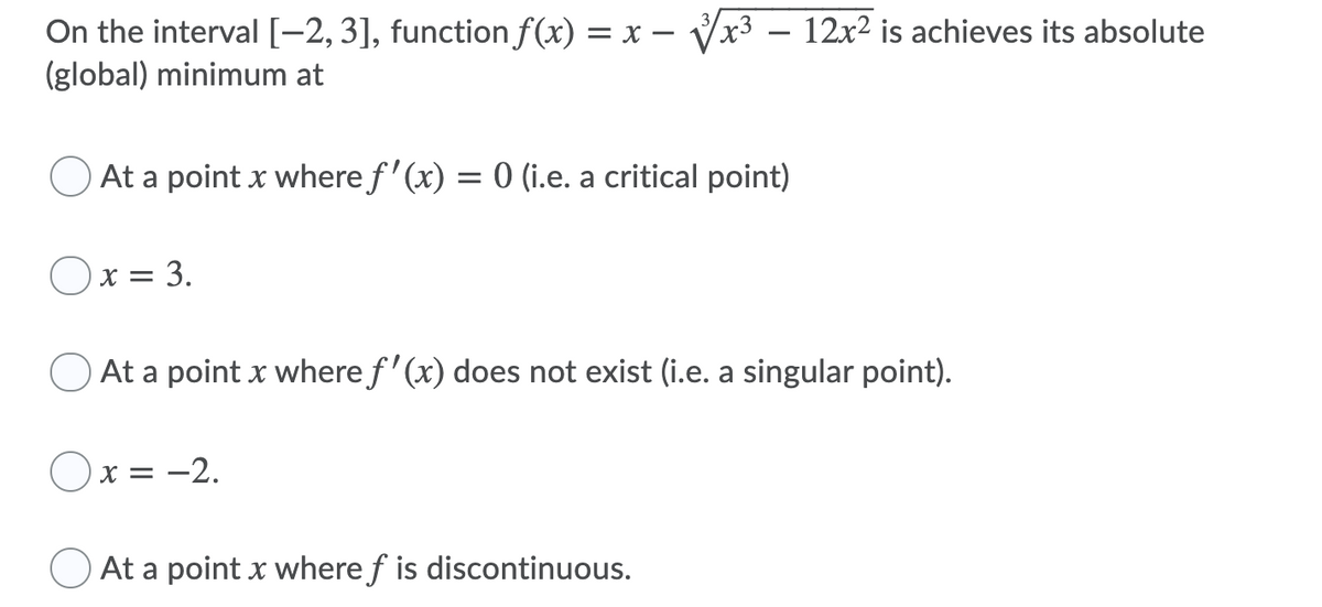 On the interval [-2, 3], function f(x) = x -
(global) minimum at
Vx3 – 12x2 is achieves its absolute
O At a point x where f ' (x) = 0 (i.e. a critical point)
x = 3.
At a point x where f' (x) does not exist (i.e. a singular point).
Ox = -2.
At a point x where f is discontinuous.
