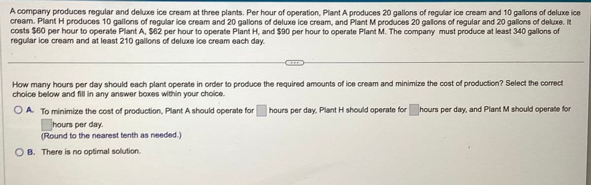 A company produces regular and deluxe ice cream at three plants. Per hour of operation, Plant A produces 20 gallons of regular ice cream and 10 gallons of deluxe ice
cream. Plant H produces 10 gallons of regular ice cream and 20 gallons of deluxe ice cream, and Plant M produces 20 gallons of regular and 20 gallons of deluxe. It
costs $60 per hour to operate Plant A, $62 per hour to operate Plant H, and $90 per hour to operate Plant M. The company must produce at least 340 gallons of
regular ice cream and at least 210 gallons of deluxe ice cream each day.
How many hours per day should each plant operate in order to produce the required amounts of ice cream and minimize the cost of production? Select the correct
choice below and fill in any answer boxes within your choice.
O A. To minimize the cost of production, Plant A should operate for hours per day, Plant H should operate for hours per day, and Plant M should operate for
hours per day.
(Round to the nearest tenth as needed.)
OB. There is no optimal solution.