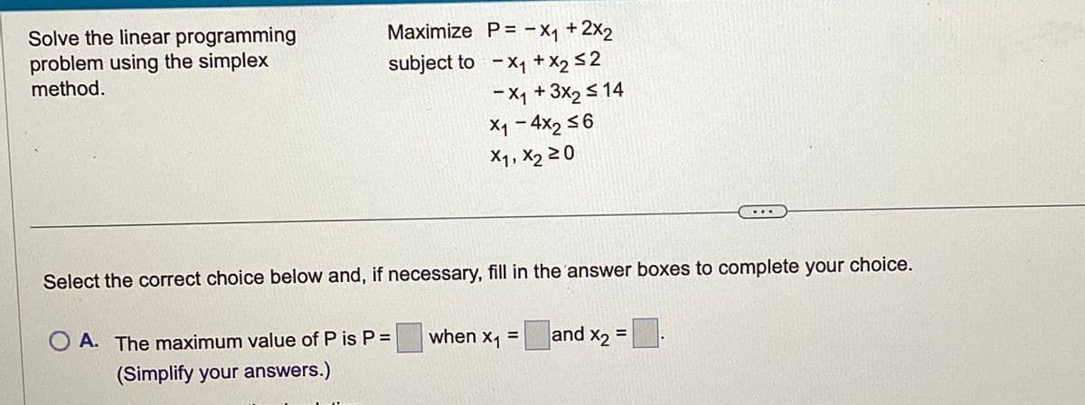 Solve the linear programming
problem using the simplex
method.
Maximize P= -X₁ + 2x₂
subject to X₁ + X₂ ≤2
- X₁ + 3x₂ ≤ 14
X1-4x₂ ≤6
X1, X₂ 20
Select the correct choice below and, if necessary, fill in the answer boxes to complete your choice.
O A. The maximum value of P is P =
(Simplify your answers.)
when X₁ and X₂=
=