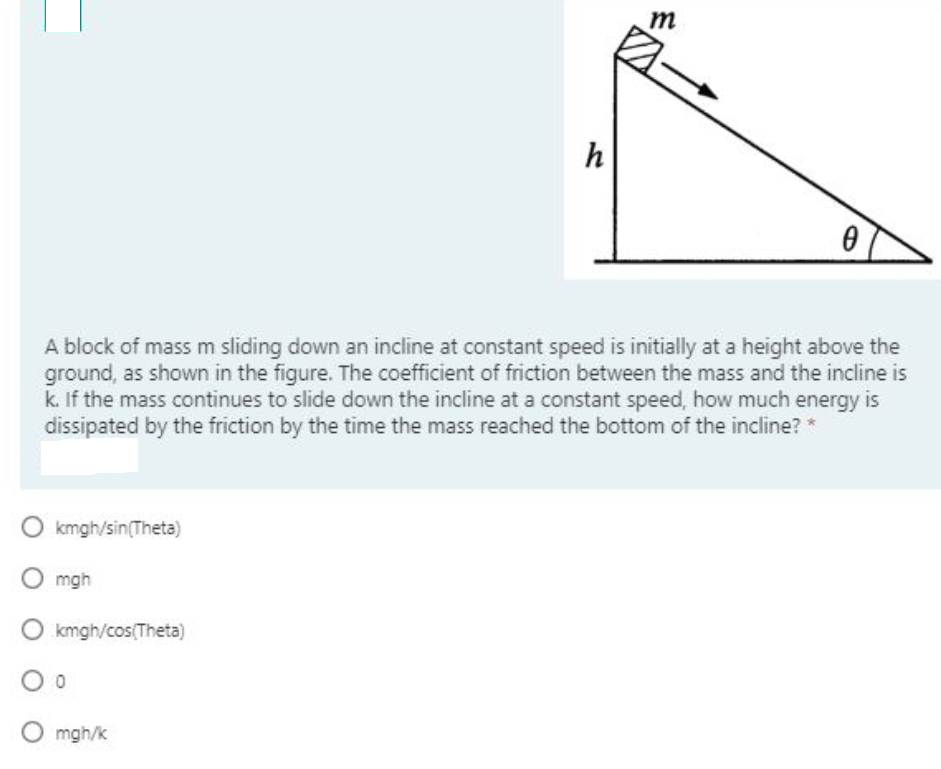 m
h
A block of mass m sliding down an incline at constant speed is initially at a height above the
ground, as shown in the figure. The coefficient of friction between the mass and the incline is
k. If the mass continues to slide down the incline at a constant speed, how much energy is
dissipated by the friction by the time the mass reached the bottom of the incline? *
kmgh/sin(Theta)
mgh
kmgh/cos(Theta)
O mgh/k
