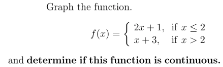 Graph the function.
2x + 1, if x < 2
x + 3, if x > 2
f(x) =
and determine if this function is continuous.
