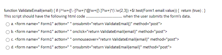 function ValidateEmail(email) { if (/M\w+(L-J?\w+)*@\w+([\]?\w+)*(\. \w{2,3}) +$/.test(Form1.email.value)) { return (true) ; }
This script should have the following html code.
when the user submits the form's data.
a. <form name=" Form1" action=" " onsubmit="return ValidateEmail()" method="post">
O b. <form name=" Form1" action=""onclick="return ValidateEmail(email)" method="post">
c. <form name=" Form1" action=" " onmouseover="return ValidateEmail(email)" method="post">
Od. <form name=" Form1" action=" " onsubmit="return ValidateEmail(email)" method="post">
