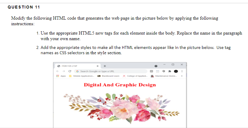 QUESTION 11
Modify the following HTML code that generates the web page in the picture below by applying the following
instructions:
1. Use the appropriate HTML5 new tags for each element inside the body. Replace the name in the paragraph
with your own name.
2. Add the appropriate styles to make all the HTML elements appear like in the picture below. Use tag
names as CSS selectors in the style section.
ITDRI 105 21SP
G Search Google or type a URL
I Apes Mebile Application. a Blackboard Lean x College of Applied.
Maintenance Home.
Digital And Graphic Design
