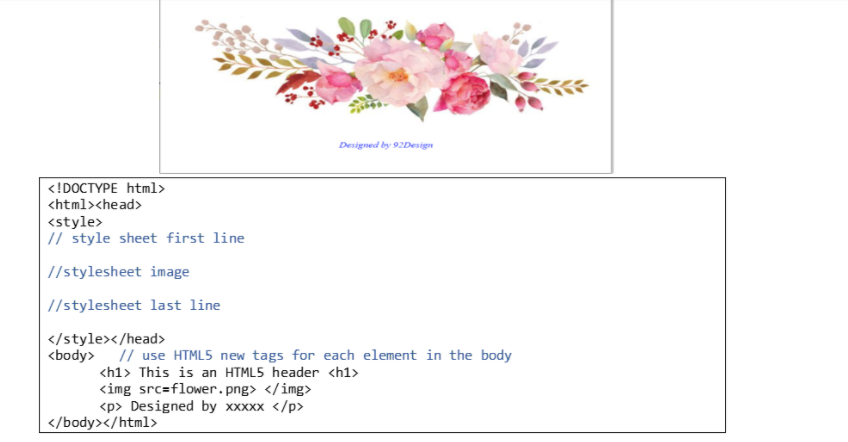 Designed by 92Design
<!DOCTYPE html>
<html><head>
<style>
// style sheet first line
|//stylesheet image
| //stylesheet last line
</style></head>
<body> // use HTML5 new tags for each element in the body
<h1> This is an HTML5 header <h1>
<img src=flower.png> </img>
<p> Designed by xxxxx </p>
</body></html>
