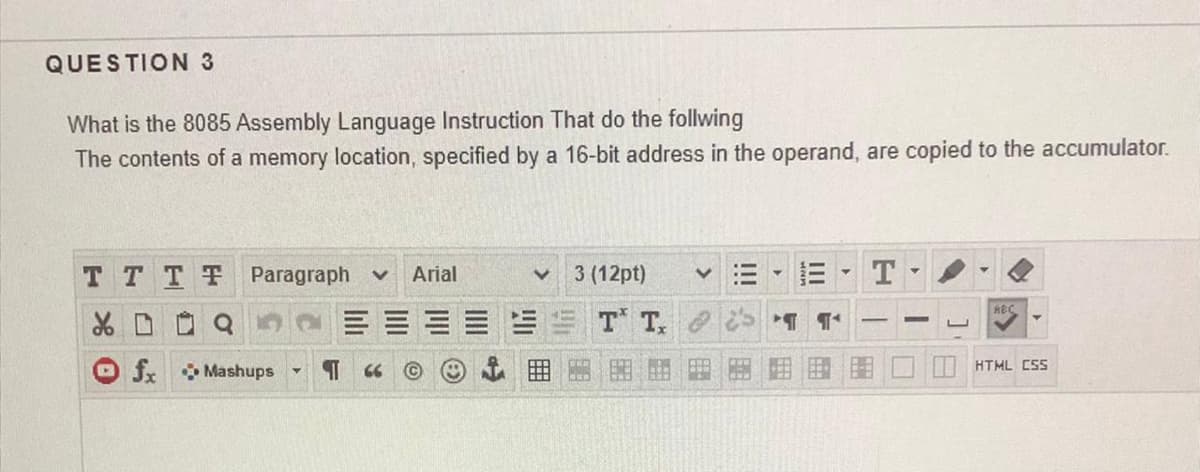 QUESTION 3
What is the 8085 Assembly Language Instruction That do the follwing
The contents of a memory location, specified by a 16-bit address in the operand, are copied to the accumulator.
T TTT Paragraph v
Arial
3 (12pt)
RBC
X D O Q
T T.
fx Mashups
| HTML CSS
