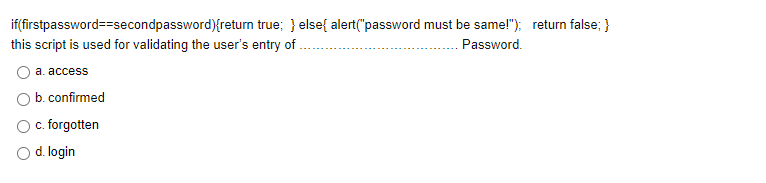 if(firstpassword==secondpassword){return true; } else{ alert("password must be same!"); return false; }
this script is used for validating the user's entry of
Password.
a. access
b. confirmed
O. forgotten
O d. login
