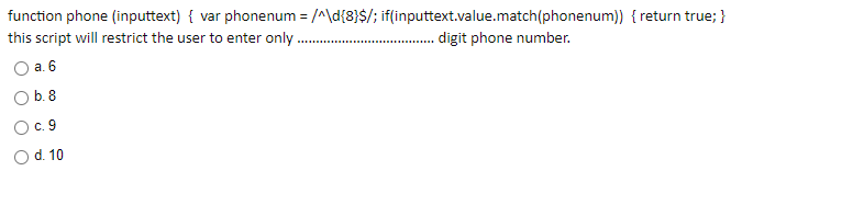 function phone (inputtext) { var phonenum = /^\d{8}$/; if(inputtext.value.match(phonenum)) { return true; }
this script will restrict the user to enter only.
. digit phone number.
........
O a. 6
b. 8
с. 9
Od. 10
