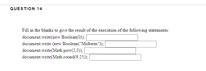 QUESTION 14
Fill in the blanks to give the result of the execution of the following statements:
document.write(new Boolean(0)); |
document.write (new Boolean("Midterm")):
document.write(Math.pow(2,3)):
document.write(Math.round(9.25));:
