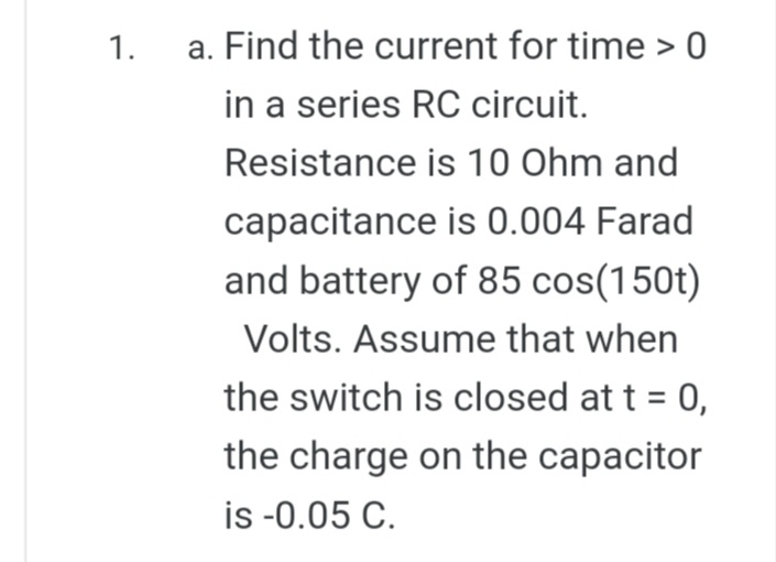 1.
a. Find the current for time > 0
in a series RC circuit.
Resistance is 10 Ohm and
capacitance is 0.004 Farad
and battery of 85 cos(150t)
Volts. Assume that when
the switch is closed at t = 0,
the charge on the capacitor
is -0.05 C.
