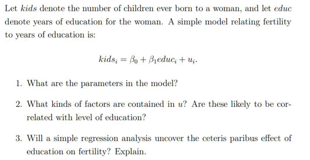Let kids denote the number of children ever born to a woman, and let educ
denote years of education for the woman. A simple model relating fertility
to years of education is:
kids; = Bo + B1educ; + uż.
1. What are the parameters in the model?
2. What kinds of factors are contained in u? Are these likely to be cor-
related with level of education?
3. Will a simple regression analysis uncover the ceteris paribus effect of
education on fertility? Explain.
