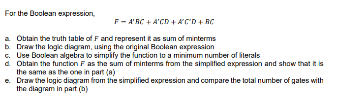 For the Boolean expression,
F = A'BC + A'CD + A'C'D + BC
a. Obtain the truth table of F and represent it as sum of minterms
b. Draw the logic diagram, using the original Boolean expression
c. Use Boolean algebra to simplify the function to a minimum number of literals
d. Obtain the function F as the sum of minterms from the simplified expression and show that it is
the same as the one in part (a)
e. Draw the logic diagram from the simplified expression and compare the total number of gates with
the diagram in part (b)
