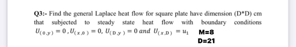 Q3:- Find the general Laplace heat flow for square plate have dimension (D*D) cm
that subjected to steady state
U(0.y) = 0,U(x,0 ) = 0, U(D.y ) = 0 and U(x,D) = U1
heat
flow
with boundary conditions
%3D
M=8
%3D
D=21
