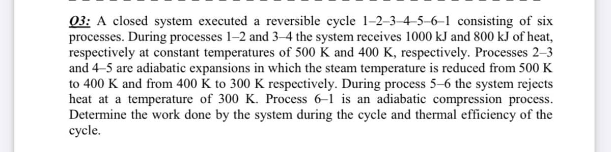Q3: A closed system executed a reversible cycle 1-2-3-4-5–6–1 consisting of six
processes. During processes 1-2 and 3–4 the system receives 1000 kJ and 800 kJ of heat,
respectively at constant temperatures of 500 K and 400 K, respectively. Processes 2-3
and 4-5 are adiabatic expansions in which the steam temperature is reduced from 500 K
to 400 K and from 400 K to 300 K respectively. During process 5–6 the system rejects
heat at a temperature of 300 K. Process 6-1 is an adiabatic compression process.
Determine the work done by the system during the cycle and thermal efficiency of the
cycle.
