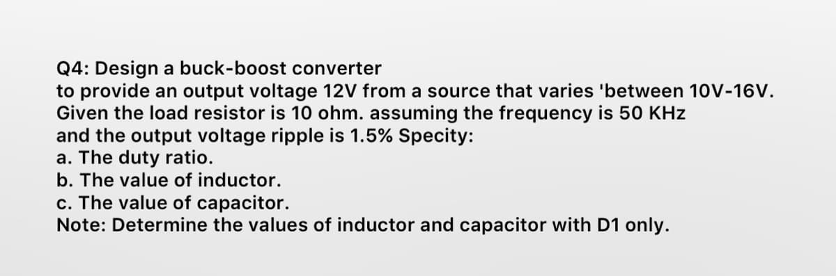 Q4: Design a buck-boost converter
to provide an output voltage 12V from a source that varies 'between 10V-16V.
Given the load resistor is 10 ohm. assuming the frequency is 50 KHz
and the output voltage ripple is 1.5% Specity:
a. The duty ratio.
b. The value of inductor.
c. The value of capacitor.
Note: Determine the values of inductor and capacitor with D1 only.
