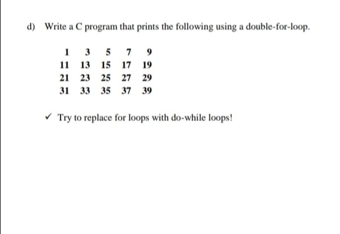 d) Write a C program that prints the following using a double-for-loop.
1 3 5
11 13
7
9
15 17 19
21 23
25 27 29
31 33 35 37 39
V Try to replace for loops with do-while loops!
